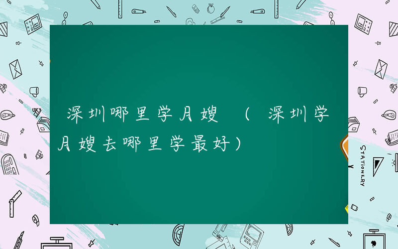 深圳哪里学月嫂 (深圳学月嫂去哪里学最好)